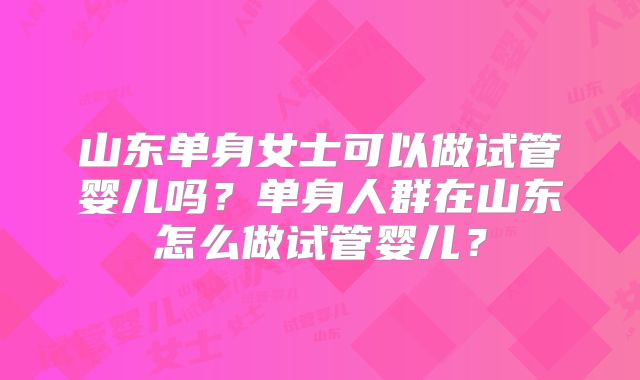 山东单身女士可以做试管婴儿吗?单身人群在山东怎么做试管婴儿?
