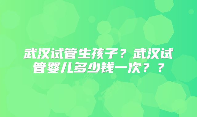 武汉试管生孩子？武汉试管婴儿多少钱一次？？