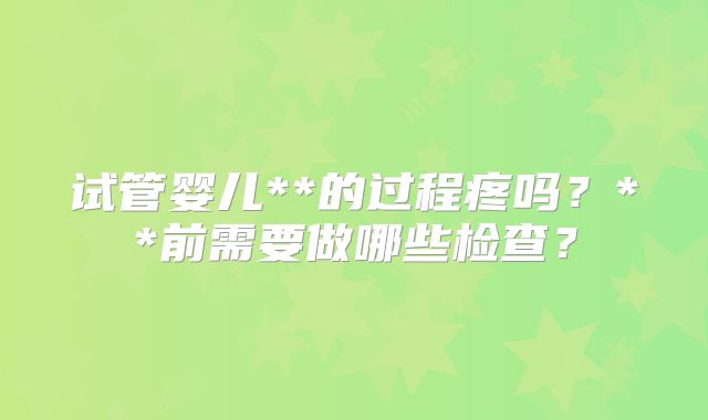 试管婴儿**的过程疼吗?**前需要做哪些检查?