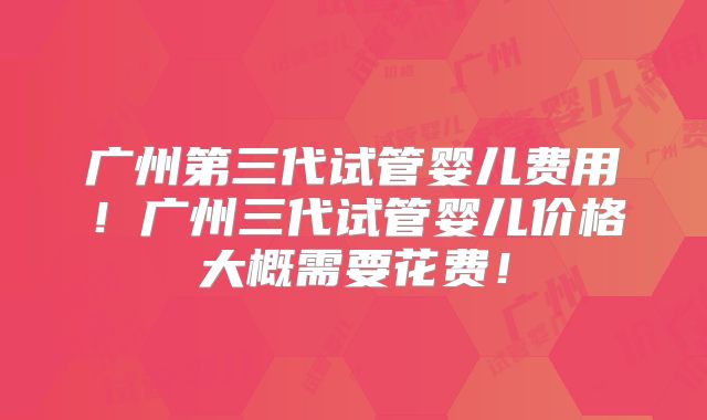 广州第三代试管婴儿费用！广州三代试管婴儿价格大概需要花费！