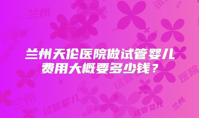 兰州天伦医院做试管婴儿费用大概要多少钱？