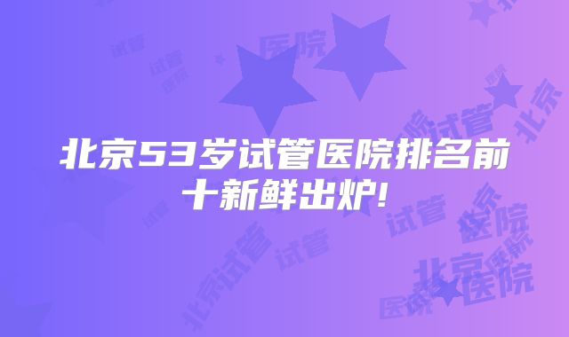 北京53岁试管医院排名前十新鲜出炉!