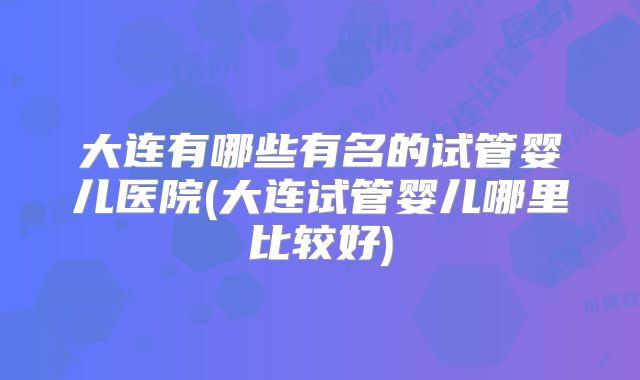 大连有哪些有名的试管婴儿医院(大连试管婴儿哪里比较好)