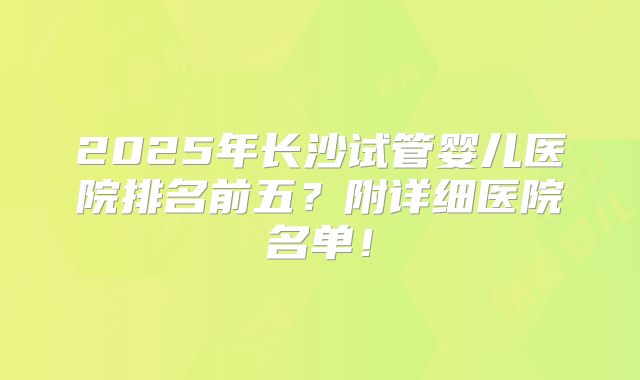 2025年长沙试管婴儿医院排名前五？附详细医院名单！