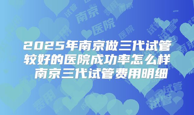 2025年南京做三代试管较好的医院成功率怎么样 南京三代试管费用明细