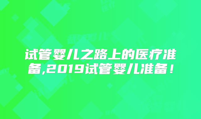 试管婴儿之路上的医疗准备,2019试管婴儿准备！