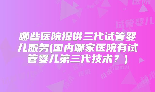 哪些医院提供三代试管婴儿服务(国内哪家医院有试管婴儿第三代技术？)