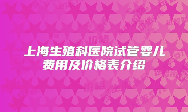 上海生殖科医院试管婴儿费用及价格表介绍