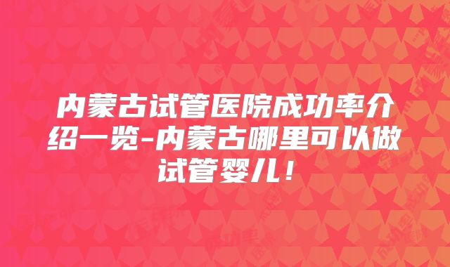 内蒙古试管医院成功率介绍一览-内蒙古哪里可以做试管婴儿！
