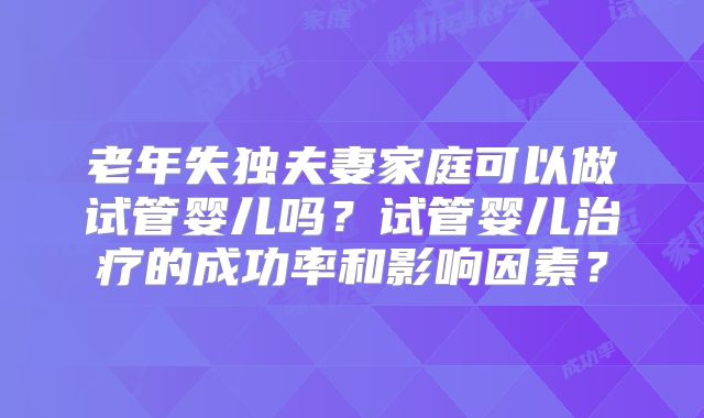 老年失独夫妻家庭可以做试管婴儿吗?试管婴儿治疗的成功率和影响因素?