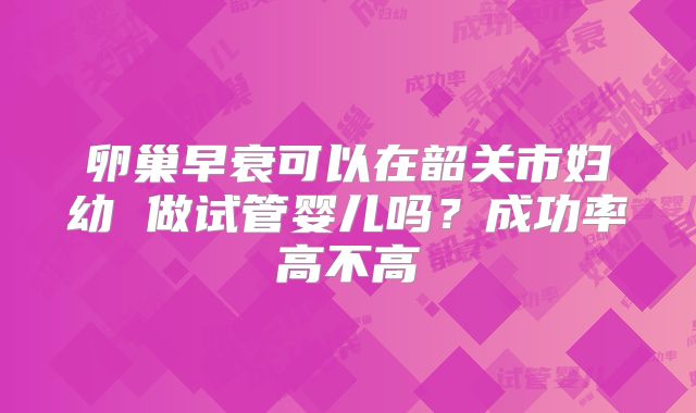 卵巢早衰可以在韶关市妇幼 做试管婴儿吗?成功率高不高