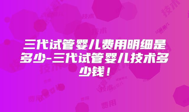 三代试管婴儿费用明细是多少-三代试管婴儿技术多少钱!