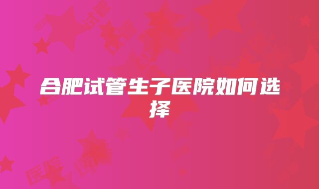 合肥试管生子医院如何选择