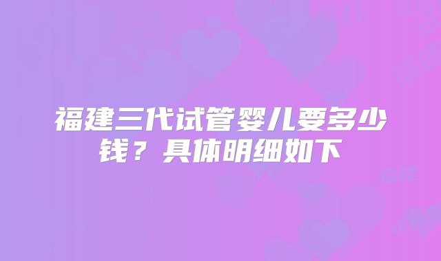 福建三代试管婴儿要多少钱？具体明细如下