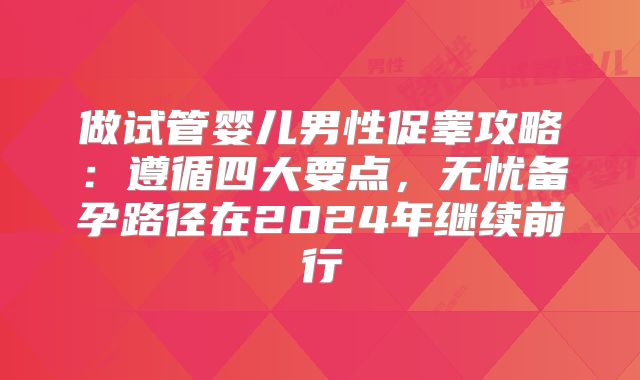 做试管婴儿男性促睾攻略:遵循四大要点,无忧备孕路径在2024年继续前行