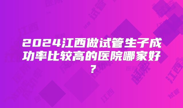 2024江西做试管生子成功率比较高的医院哪家好?
