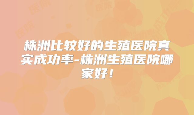 株洲比较好的生殖医院真实成功率-株洲生殖医院哪家好！