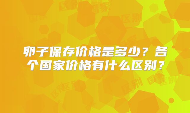 卵子保存价格是多少？各个国家价格有什么区别？