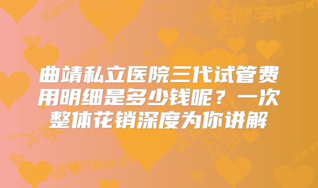 曲靖私立医院三代试管费用明细是多少钱呢？一次整体花销深度为你讲解