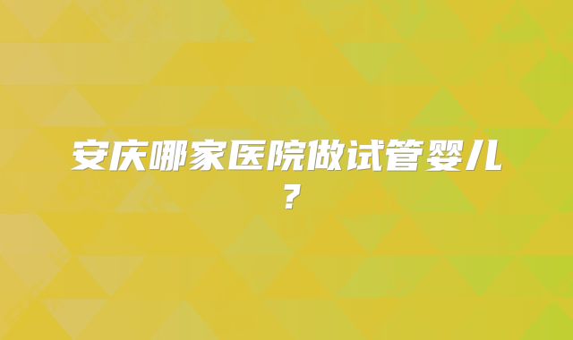安庆哪家医院做试管婴儿?