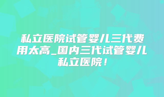私立医院试管婴儿三代费用太高_国内三代试管婴儿私立医院！