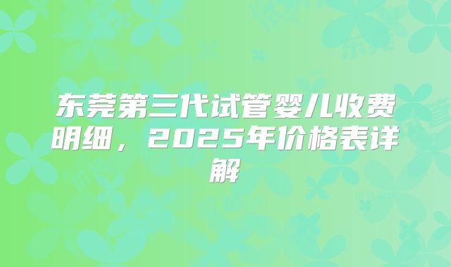 东莞第三代试管婴儿收费明细，2025年价格表详解