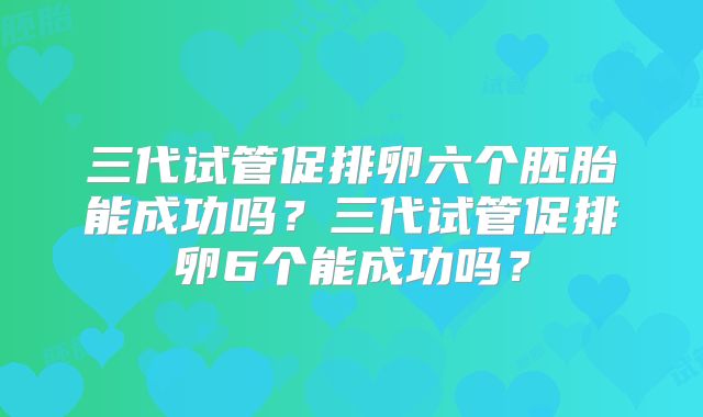 三代试管促排卵六个胚胎能成功吗？三代试管促排卵6个能成功吗？