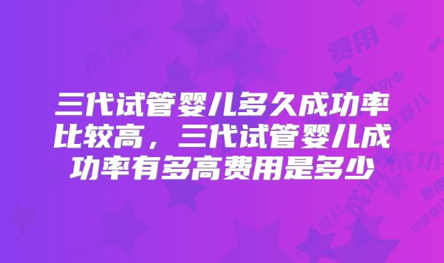 三代试管婴儿多久成功率比较高，三代试管婴儿成功率有多高费用是多少