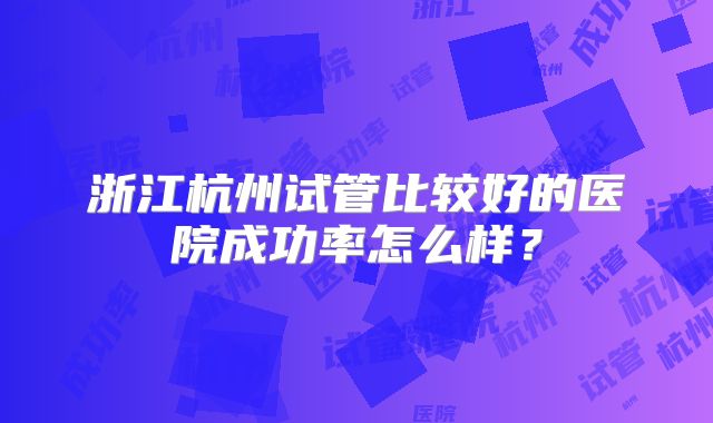 浙江杭州试管比较好的医院成功率怎么样？