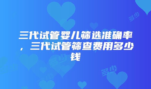 三代试管婴儿筛选准确率，三代试管筛查费用多少钱