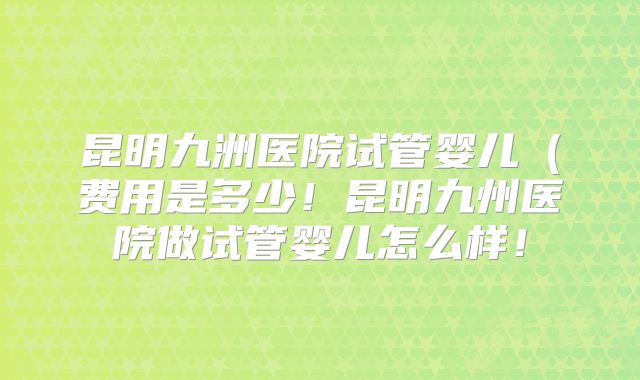 昆明九洲医院试管婴儿（费用是多少！昆明九州医院做试管婴儿怎么样！