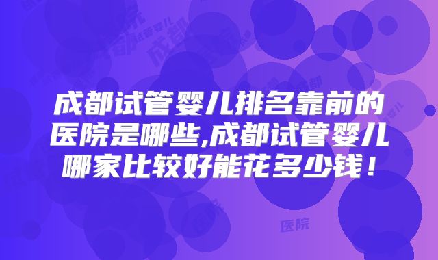成都试管婴儿排名靠前的医院是哪些,成都试管婴儿哪家比较好能花多少钱！