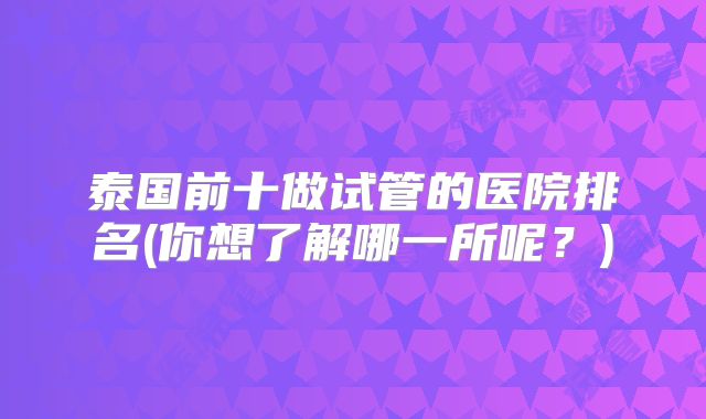 泰国前十做试管的医院排名(你想了解哪一所呢?)
