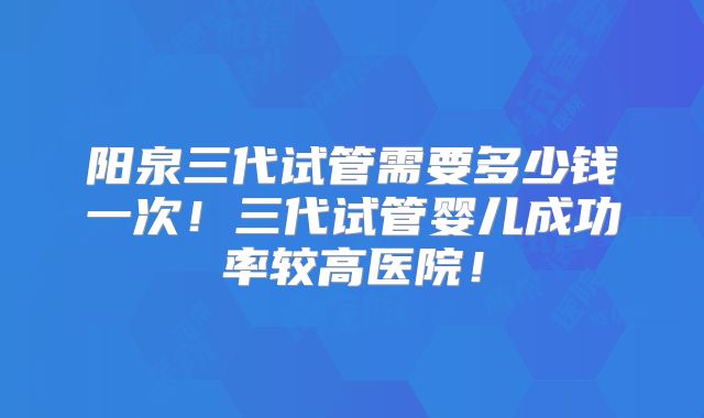 阳泉三代试管需要多少钱一次！三代试管婴儿成功率较高医院！