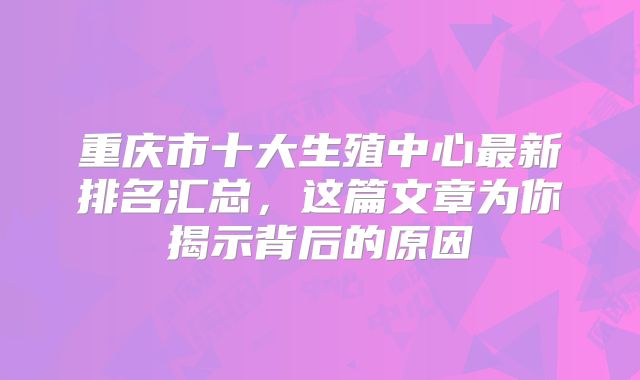 重庆市十大生殖中心最新排名汇总，这篇文章为你揭示背后的原因