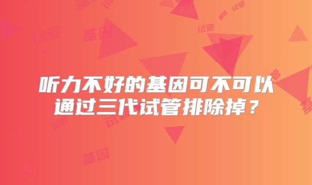 听力不好的基因可不可以通过三代试管排除掉？