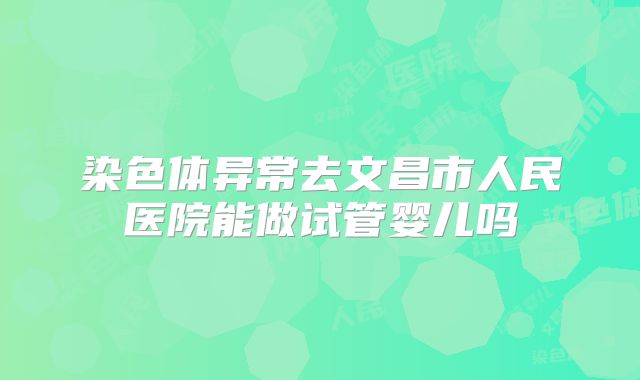 染色体异常去文昌市人民医院能做试管婴儿吗