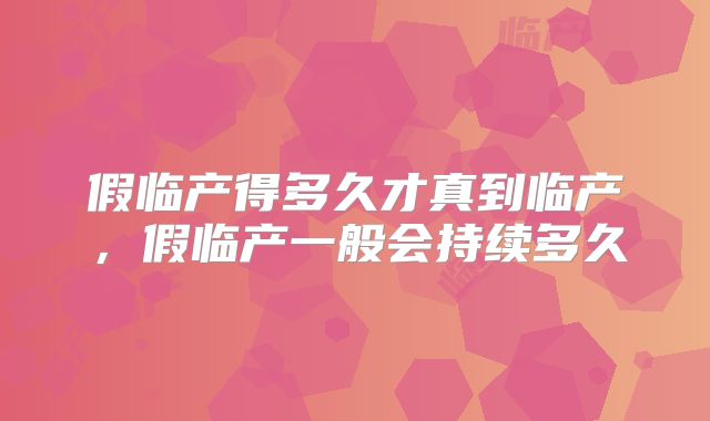 假临产得多久才真到临产，假临产一般会持续多久