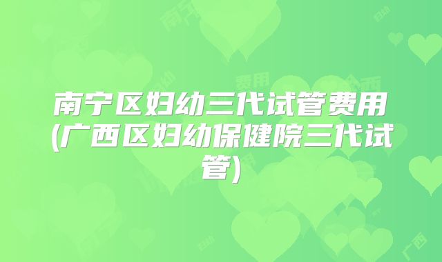 南宁区妇幼三代试管费用(广西区妇幼保健院三代试管)