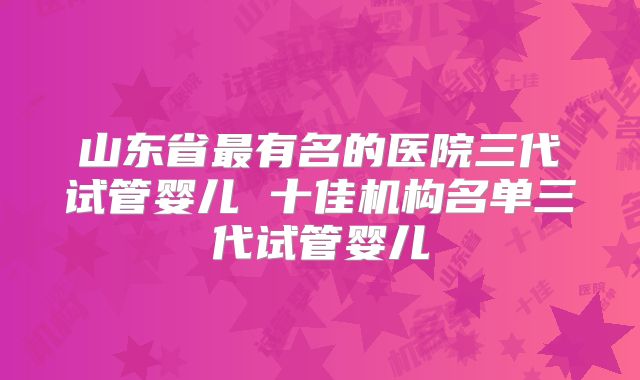 山东省最有名的医院三代试管婴儿 十佳机构名单三代试管婴儿