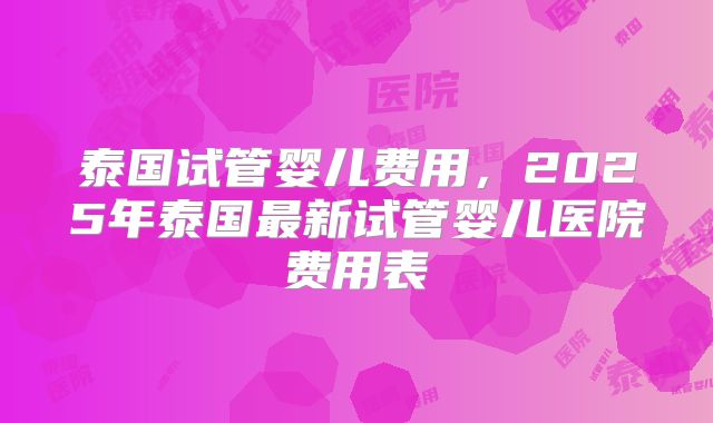 泰国试管婴儿费用，2025年泰国最新试管婴儿医院费用表
