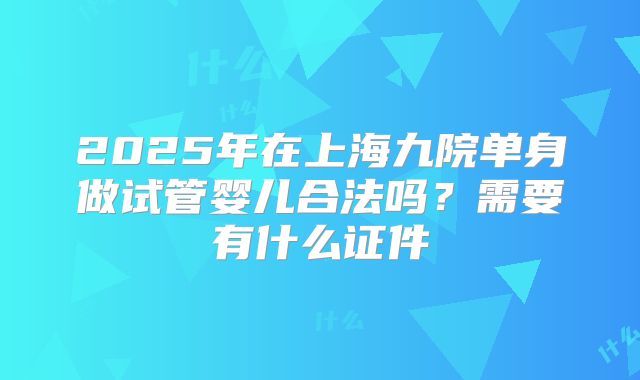 2025年在上海九院单身做试管婴儿合法吗？需要有什么证件
