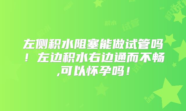 左侧积水阻塞能做试管吗！左边积水右边通而不畅,可以怀孕吗！
