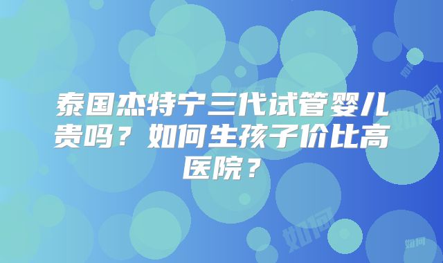 泰国杰特宁三代试管婴儿贵吗?如何生孩子价比高医院?