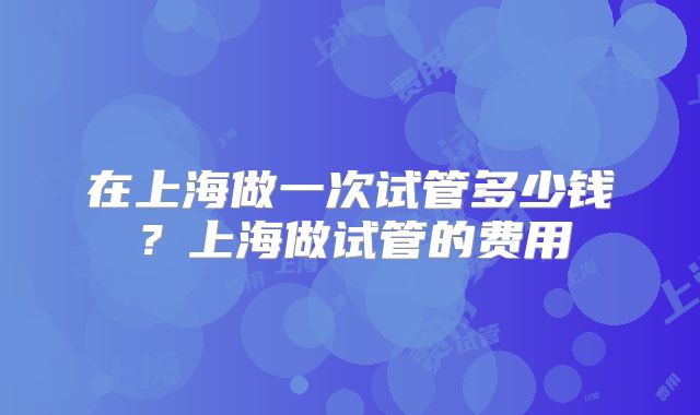 在上海做一次试管多少钱？上海做试管的费用