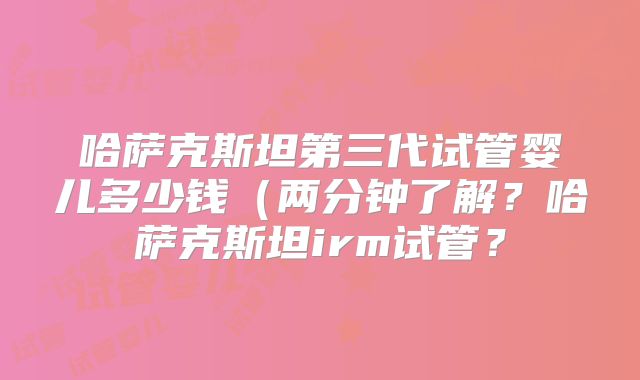 哈萨克斯坦第三代试管婴儿多少钱（两分钟了解？哈萨克斯坦irm试管？
