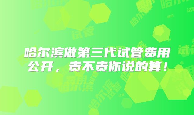 哈尔滨做第三代试管费用公开,贵不贵你说的算!