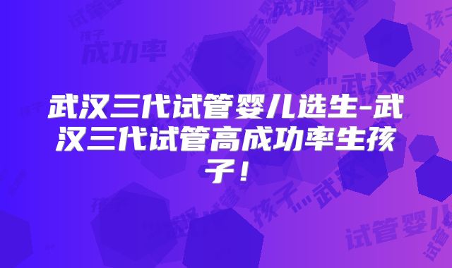 武汉三代试管婴儿选生-武汉三代试管高成功率生孩子!