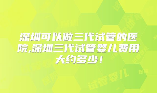 深圳可以做三代试管的医院,深圳三代试管婴儿费用大约多少!