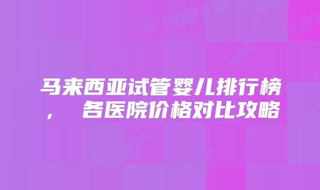 马来西亚试管婴儿排行榜， 各医院价格对比攻略